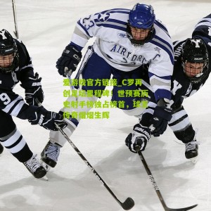 爱游戏官方链接_C罗再创足坛里程碑！世预赛历史射手榜独占榜首，球王传奇熠熠生辉