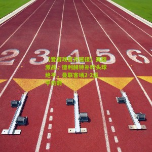 【爱游戏官方链接】英超激战，德利赫特补时头球绝平，曼联客场2-2逼平热刺