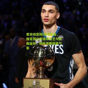 爱游戏官网|现场直击，国足强化传接球技艺与拦截逼抢，训练场展现新气象