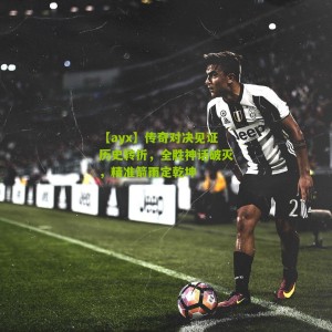 【ayx】传奇对决见证历史转折，全胜神话破灭，精准箭雨定乾坤