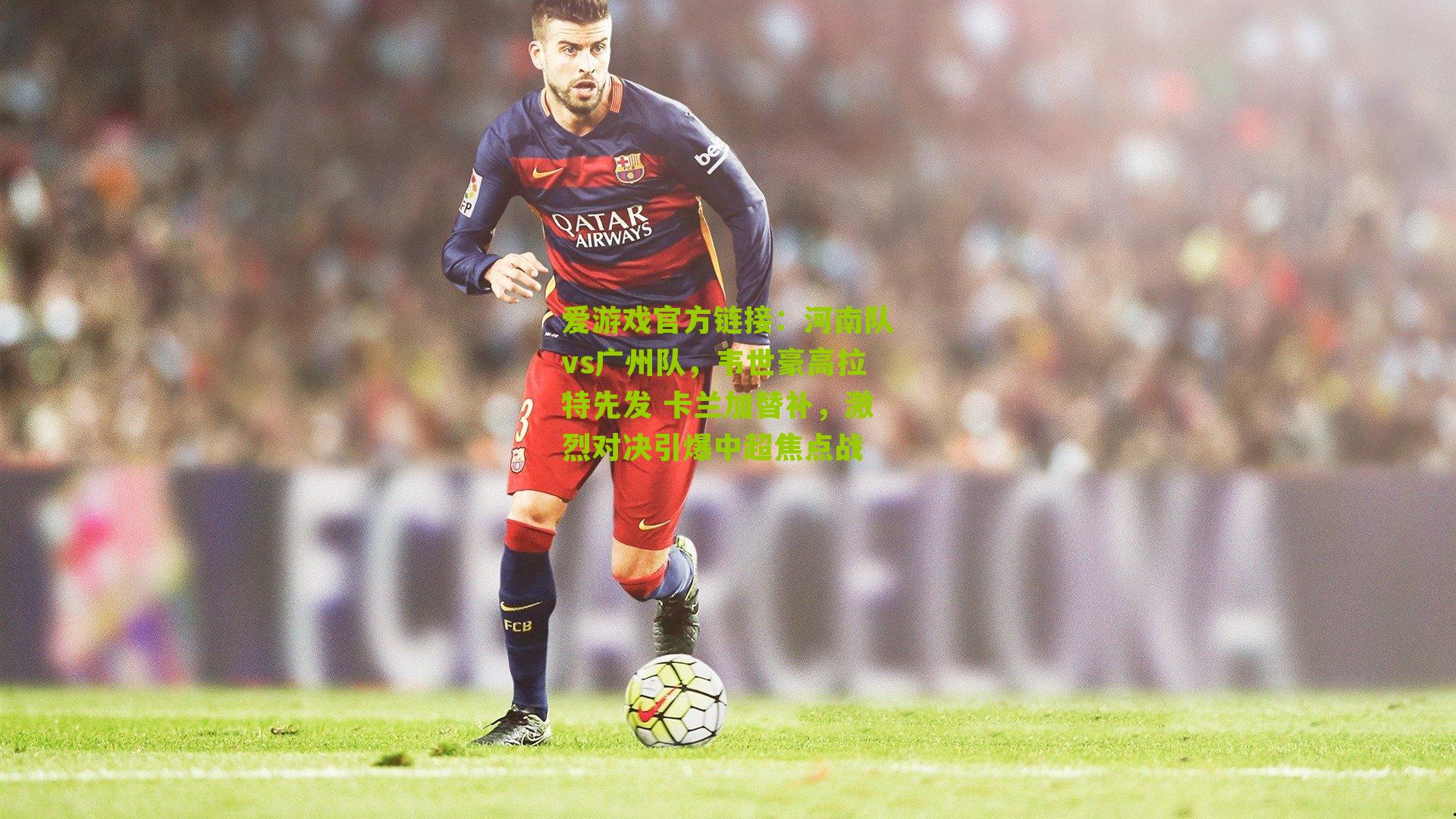 河南队vs广州队，韦世豪高拉特先发 卡兰加替补，激烈对决引爆中超焦点战